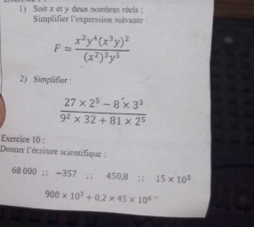 Soit x et y deux nombres réels : 
Simplifier l'expression suivante :
F=frac x^2y^4(x^3y)^2(x^2)^3y^5
2) Simplifier :
 (27* 2^5-8* 3^3)/9^2* 32+81* 2^5 
Exercice 10 : 
Donner l'écriture scientifique :
68 000;; -357; ; 450,8; ; 15* 10^5
900* 10^1+0.2* 45* 10^6