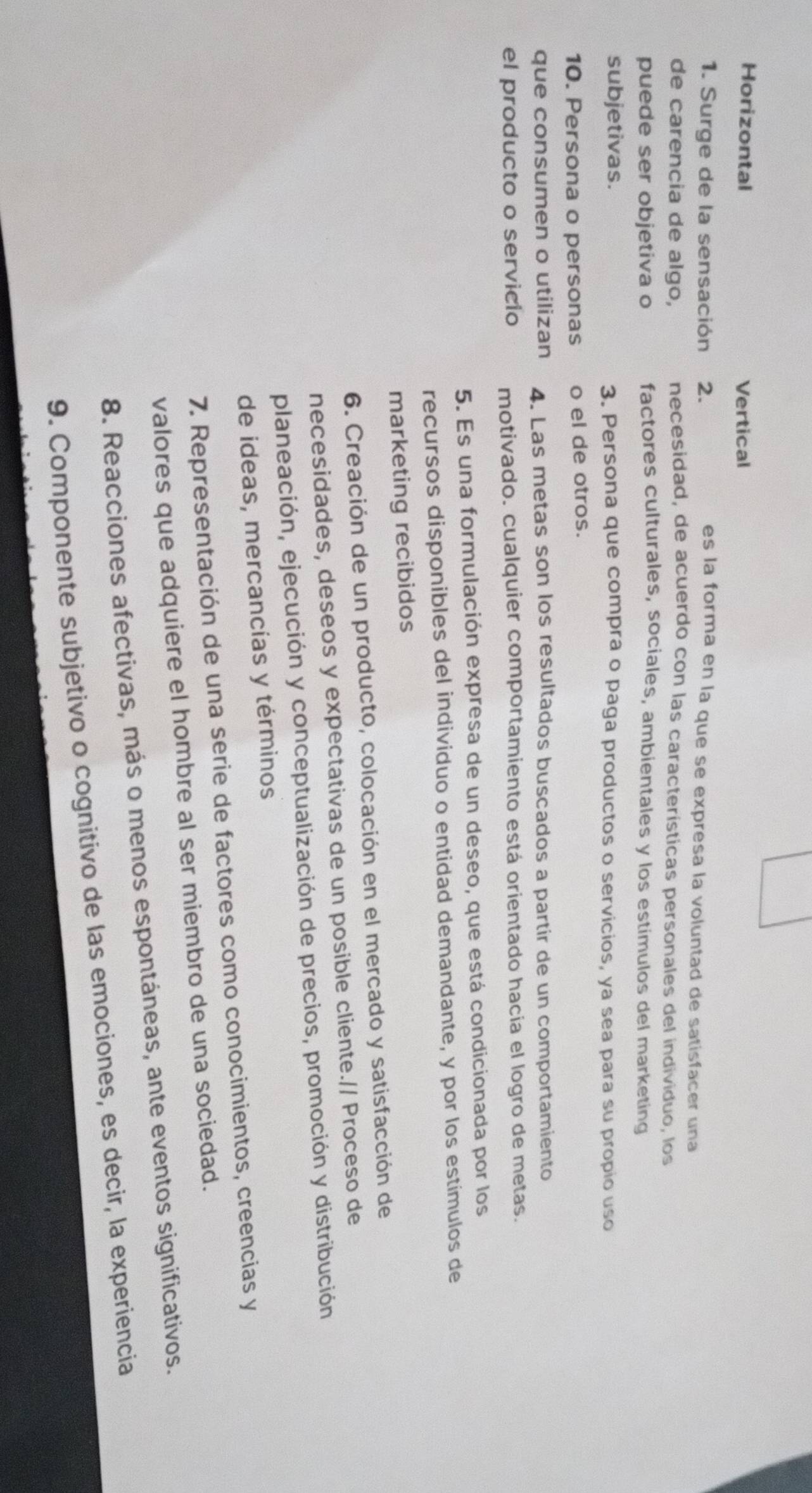 Horizontal Vertical
1. Surge de la sensación 2.
es la forma en la que se expresa la voluntad de satisfacer una
de carencia de algo, necesidad, de acuerdo con las características personales del individuo, los
puede ser objetiva o factores culturales, sociales, ambientales y los estimulos del marketing
subjetivas. 3. Persona que compra o paga productos o servicios, ya sea para su propio uso
10. Persona o personas o el de otros.
que consumen o utilizan 4. Las metas son los resultados buscados a partir de un comportamiento
el producto o servicio motivado. cualquier comportamiento está orientado hacia el logro de metas.
5. Es una formulación expresa de un deseo, que está condicionada por los
recursos disponibles del individuo o entidad demandante, y por los estímulos de
marketing recibidos
6. Creación de un producto, colocación en el mercado y satisfacción de
necesidades, deseos y expectativas de un posible cliente.// Proceso de
planeación, ejecución y conceptualización de precios, promoción y distribución
de ideas, mercancías y términos
7. Representación de una serie de factores como conocimientos, creencias y
valores que adquiere el hombre al ser miembro de una sociedad.
8. Reacciones afectivas, más o menos espontáneas, ante eventos significativos.
9. Componente subjetivo o cognitivo de las emociones, es decir, la experiencia