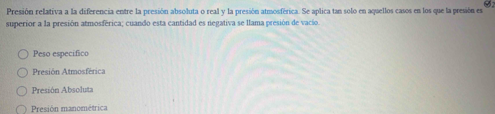 Presión relativa a la diferencia entre la presión absoluta o real y la presión atmosférica. Se aplica tan solo en aquellos casos en los que la presión es
superior a la presión atmosférica; cuando esta cantidad es negativa se llama presión de vacío.
Peso especifico
Presión Atmosférica
Presión Absoluta
Presión manométrica