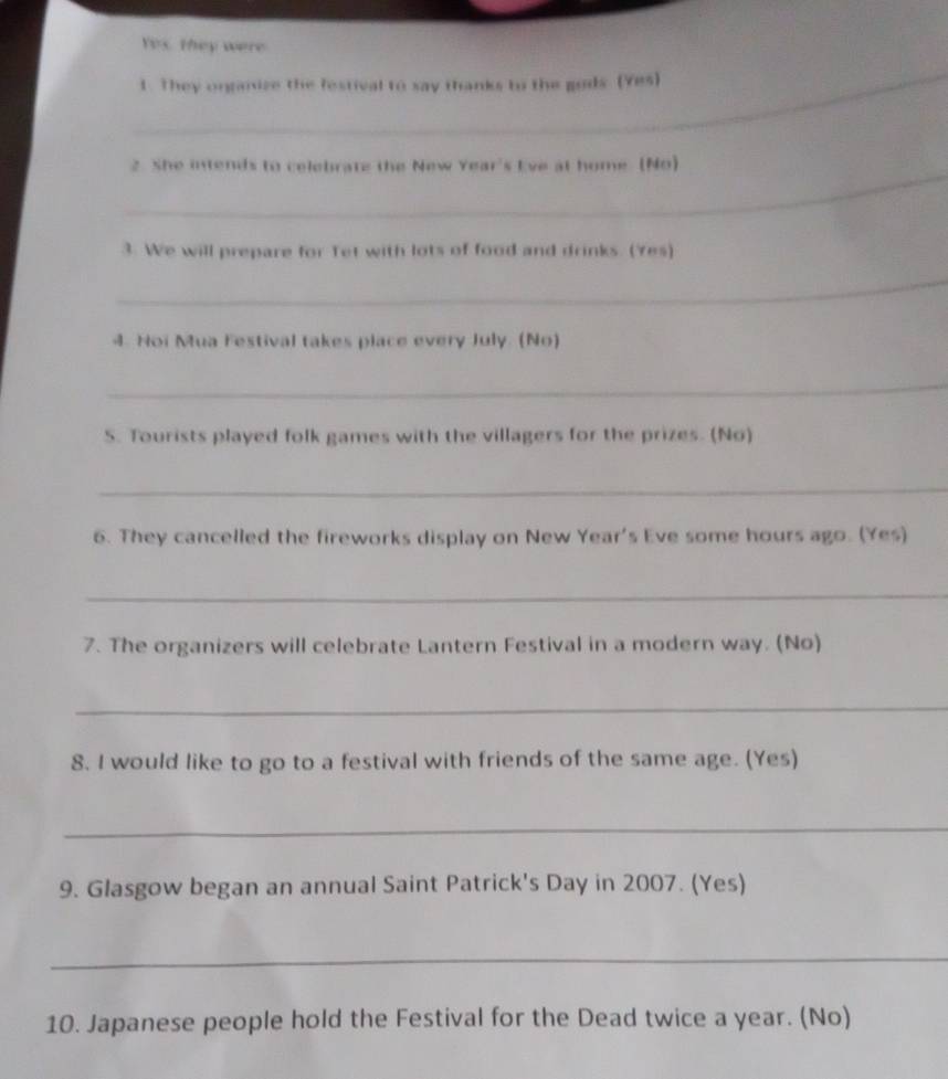 Yex. they were 
_ 
1. They onganize the festival to say thanks to the gods. (Yes) 
_ 
2. She intends to celebrate the New Year's Eve at home (No) 
3. We will prepare for Tet with lots of food and drinks. (Yes) 
_ 
4. Noi Mua Festival takes place every July. (No) 
_ 
S. Tourists played folk games with the villagers for the prizes. (No) 
_ 
6. They cancelled the fireworks display on New Year's Eve some hours ago. (Yes) 
_ 
7. The organizers will celebrate Lantern Festival in a modern way. (No) 
_ 
8. I would like to go to a festival with friends of the same age. (Yes) 
_ 
9. Glasgow began an annual Saint Patrick's Day in 2007. (Yes) 
_ 
10. Japanese people hold the Festival for the Dead twice a year. (No)