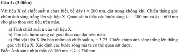 Vật liệu X có chiết suất n chưa biết, 1 bề dày t=200nm , đặt trong không khí. Chiếu thăng góc 
chùm ánh sáng trắng lên vật liệu X. Quan sát ta thấy các bước sóng lambda _1=400nm và lambda _2=600nm
cho giao thoa cực tiểu trên màn. 
a) Tính chiết suất n của vật liệu X. 
b) Tìm các bước sóng có giao thoa cực đại trên màn. 
c) Phủ vật liệu X lên bản nhôm có chiết suất n_1=3,75. Chiếu chùm ánh sáng trắng lên thắng 
góc vật liệu X. Xác định các bước sóng mà ta có thể quan sát được. 
Biết: Ánh sáng nhìn thấy có 380nm <760nm</tex>