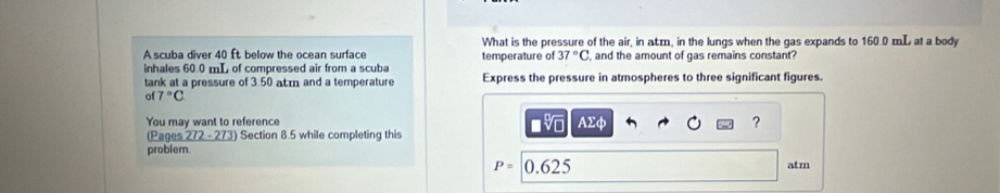 What is the pressure of the air, in acm, in the lungs when the gas expands to 160.0 mL at a body 
A scuba diver 40 ft below the ocean surface temperature of 37°C and the amount of gas remains constant? 
inhales 60.0 mL of compressed air from a scuba 
tank at a pressure of 3.50 atm and a temperature Express the pressure in atmospheres to three significant figures. 
of 7°C ■% AΣφ 
You may want to reference 
? 
(Pages 272 - 273) Section 8.5 while completing this 
problem
P=0.625 atm