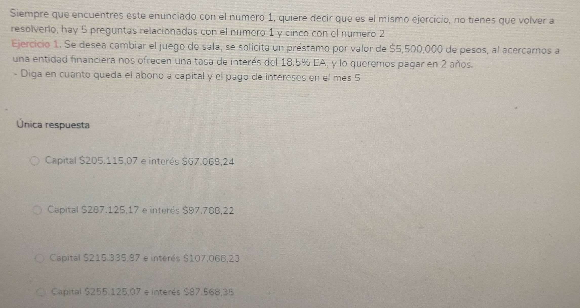 Siempre que encuentres este enunciado con el numero 1, quiere decir que es el mismo ejercicio, no tienes que volver a
resolverlo, hay 5 preguntas relacionadas con el numero 1 y cinco con el numero 2
Ejercicio 1. Se desea cambiar el juego de sala, se solicita un préstamo por valor de $5,500,000 de pesos, al acercarnos a
una entidad financiera nos ofrecen una tasa de interés del 18.5% EA, y lo queremos pagar en 2 años.
- Diga en cuanto queda el abono a capital y el pago de intereses en el mes 5
Única respuesta
Capital $205.115,07 e interés $67.068,24
Capital $287.125,17 e interés $97.788,22
Capital $215,335,87 e interés $107.068,23
Capital $255.125,07 e interés $87.568,35