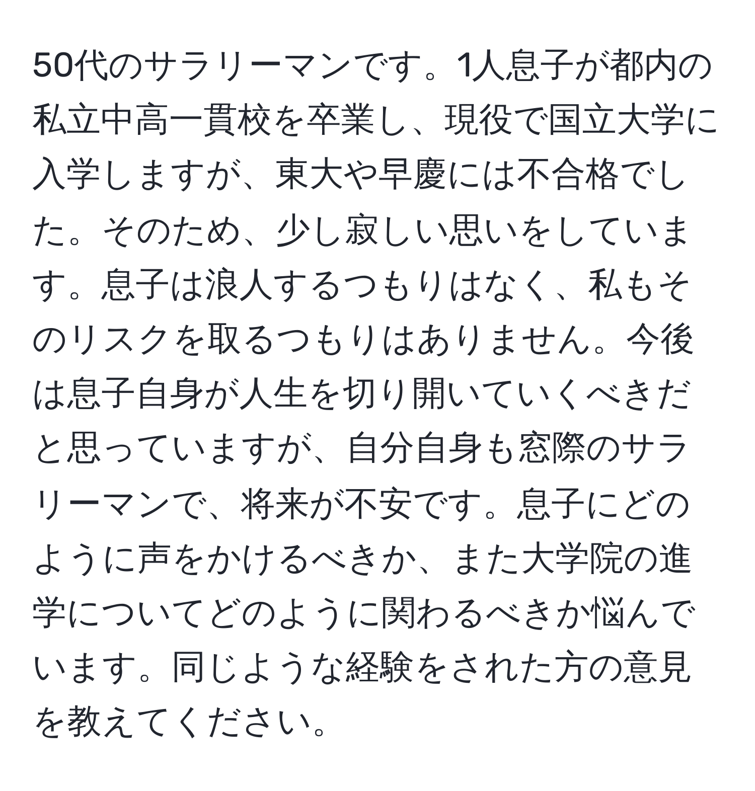 50代のサラリーマンです。1人息子が都内の私立中高一貫校を卒業し、現役で国立大学に入学しますが、東大や早慶には不合格でした。そのため、少し寂しい思いをしています。息子は浪人するつもりはなく、私もそのリスクを取るつもりはありません。今後は息子自身が人生を切り開いていくべきだと思っていますが、自分自身も窓際のサラリーマンで、将来が不安です。息子にどのように声をかけるべきか、また大学院の進学についてどのように関わるべきか悩んでいます。同じような経験をされた方の意見を教えてください。