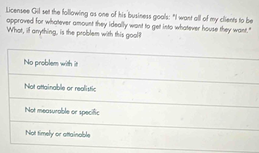 Licensee Gil set the following as one of his business goals: "I want all of my clients to be
approved for whatever amount they ideally want to get into whatever house they want."
What, if anything, is the problem with this goal?
No problem with it
Not attainable or realistic
Not measurable or specific
Not timely or attainable