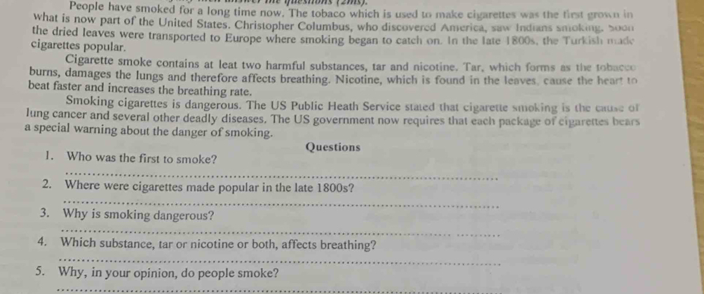 me Mesons (2ms) 
People have smoked for a long time now. The tobaco which is used to make cigarettes was the first grown in 
what is now part of the United States. Christopher Columbus, who discovered America, saw Indians smoking, 50on 
the dried leaves were transported to Europe where smoking began to catch on. In the late 1800s, the Turkish madc 
cigarettes popular. 
Cigarette smoke contains at leat two harmful substances, tar and nicotine. Tar, which forms as the tobacco 
burns, damages the lungs and therefore affects breathing. Nicotine, which is found in the leaves cause the heart to 
beat faster and increases the breathing rate. 
Smoking cigarettes is dangerous. The US Public Heath Service stated that cigarette smoking is the cause of 
lung cancer and several other deadly diseases. The US government now requires that each package of cigarettes bears 
a special warning about the danger of smoking. 
Questions 
1. Who was the first to smoke? 
_ 
_ 
2. Where were cigarettes made popular in the late 1800s? 
3. Why is smoking dangerous? 
_ 
4. Which substance, tar or nicotine or both, affects breathing? 
_ 
5. Why, in your opinion, do people smoke? 
_