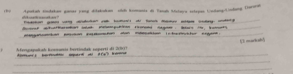 Apakah tindakan ganas yang dilakukan olch komunis di Tanah Melayu selepas Undang-Undang Darurat 
dikuatkuasakan? 
Tndakar ganas vang otakar aich Komunis od Tanah Mudyu sclepau Undong undang 
Darorad okvaHasakan iatath Melumpunkan ekonomi Negowa Sclain m4, komuxs_ 
mengancomian basukan keselamatan don mensolcain in tratrukctur negar. 
_ 
[2 markah] 
Mengapakah komunis bertindak seperti di 2(b)? 
Komunis berttndaue geperti dû a (b) kemna_ 
_ 
_