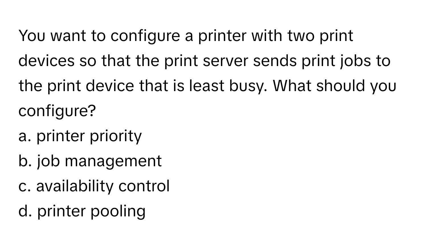 You want to configure a printer with two print devices so that the print server sends print jobs to the print device that is least busy. What should you configure?

a. printer priority
b. job management
c. availability control
d. printer pooling