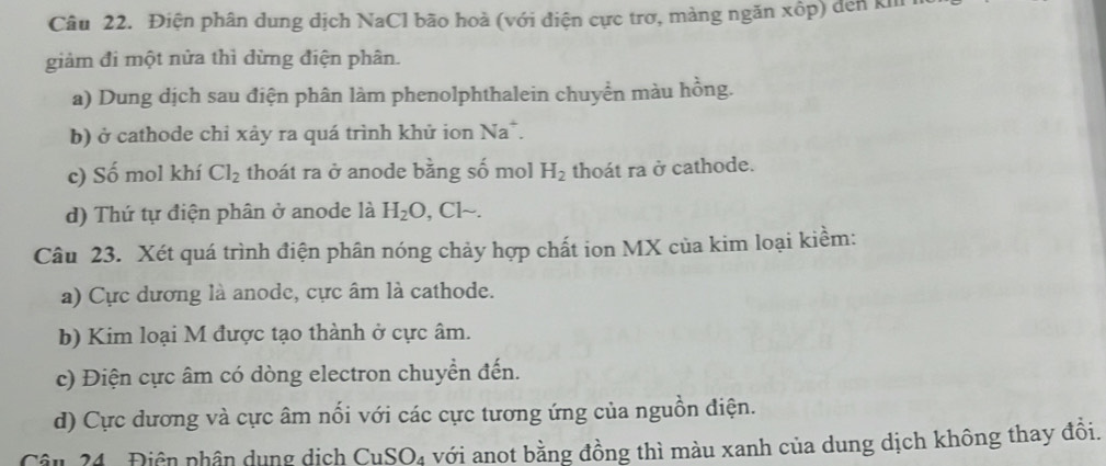 Điện phân dung dịch NaCl bão hoà (với điện cực trơ, màng ngăn xốp) đến kh 1
giảm đi một nửa thì dừng điện phân.
a) Dung dịch sau điện phân làm phenolphthalein chuyền màu hồng.
b) ở cathode chỉ xảy ra quá trình khử ion Na^+
c) Số mol khí Cl_2 thoát ra ở anode bằng số mol H_2 thoát ra ở cathode.
d) Thứ tự điện phân ở anode là H_2O,Clsim . 
Câu 23. Xét quá trình điện phân nóng chảy hợp chất ion MX của kim loại kiềm:
a) Cực dương là anode, cực âm là cathode.
b) Kim loại M được tạo thành ở cực âm.
c) Điện cực âm có dòng electron chuyển đến.
d) Cực dương và cực âm nổi với các cực tương ứng của nguồn điện.
Cân 24 Điên phân dụng dịch CuSO_4 với anot bằng đồng thì màu xanh của dung dịch không thay đồi.