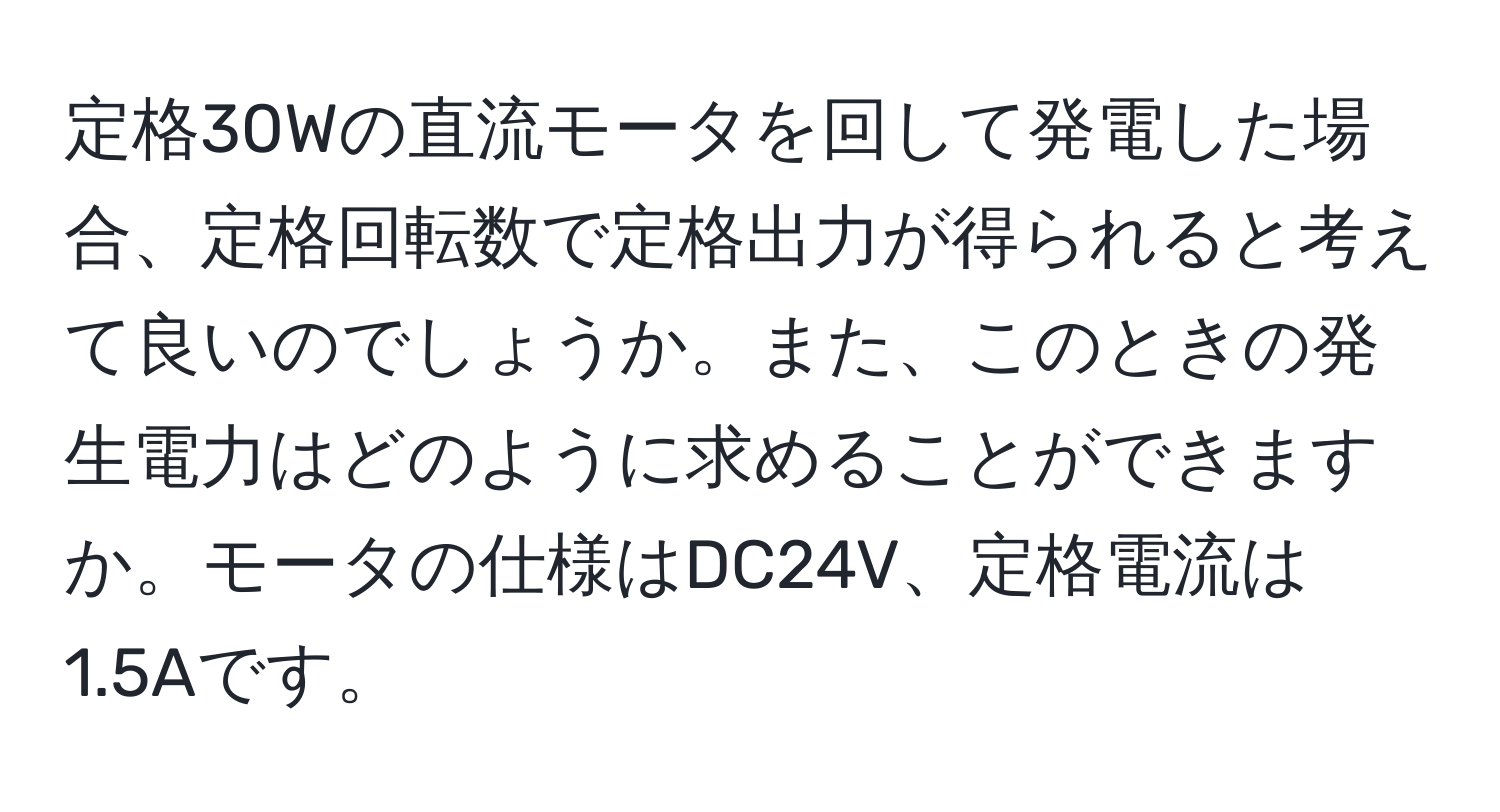 定格30Wの直流モータを回して発電した場合、定格回転数で定格出力が得られると考えて良いのでしょうか。また、このときの発生電力はどのように求めることができますか。モータの仕様はDC24V、定格電流は1.5Aです。