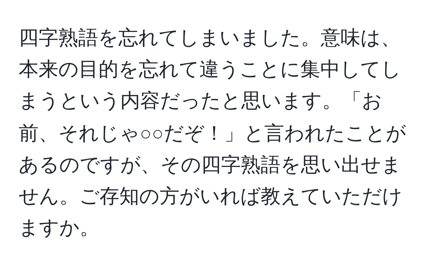 四字熟語を忘れてしまいました。意味は、本来の目的を忘れて違うことに集中してしまうという内容だったと思います。「お前、それじゃ○○だぞ！」と言われたことがあるのですが、その四字熟語を思い出せません。ご存知の方がいれば教えていただけますか。