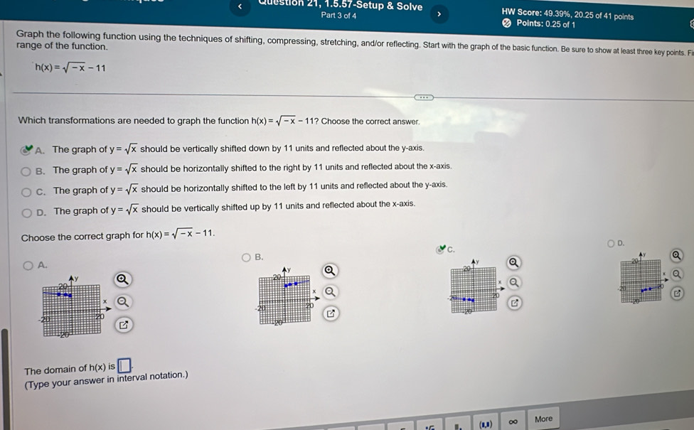 Question 21, 1.5.57-Setup & Solve > HW Score: 49.39%, 20.25 of 41 points
Part 3 of 4
Points: 0.25 of 1
Graph the following function using the techniques of shifting, compressing, stretching, and/or reflecting. Start with the graph of the basic function. Be sure to show at least three key points. F
range of the function.
h(x)=sqrt(-x)-11
Which transformations are needed to graph the function h(x)=sqrt(-x)-11? Choose the correct answer.
A. The graph of y=sqrt(x) should be vertically shifted down by 11 units and reflected about the y-axis.
B. The graph of y=sqrt(x) should be horizontally shifted to the right by 11 units and reflected about the x-axis.
C. The graph of y=sqrt(x) should be horizontally shifted to the left by 11 units and reflected about the y-axis.
D. The graph of y=sqrt(x) should be vertically shifted up by 11 units and reflected about the x-axis.
Choose the correct graph for h(x)=sqrt(-x)-11.
D.
C.
B.
y
A.
?0
P
The domain of h(x) is
(Type your answer in interval notation.) □ . 
.. (1,1) ∞ More