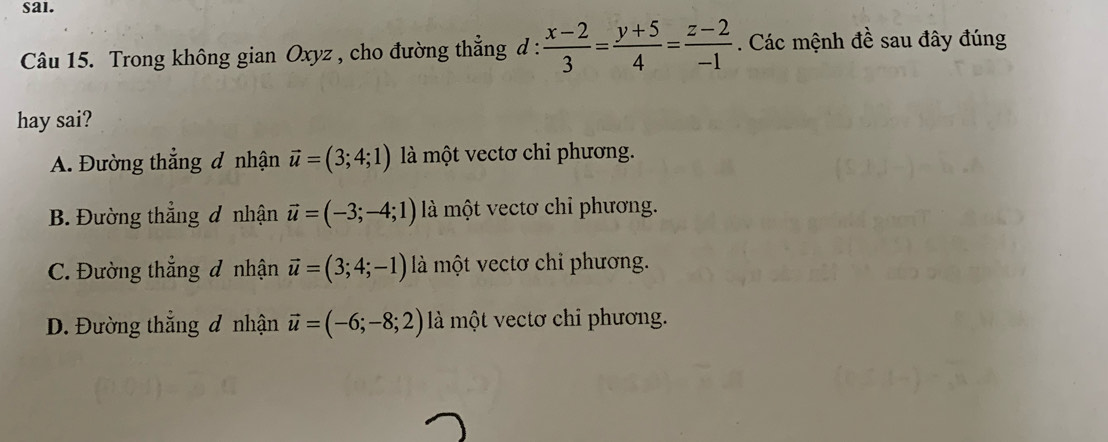 sal.
Câu 15. Trong không gian Oxyz , cho đường thẳng d :  (x-2)/3 = (y+5)/4 = (z-2)/-1 . Các mệnh đề sau đây đúng
hay sai?
A. Đường thắng đ nhận vector u=(3;4;1) là một vectơ chi phương.
B. Đường thẳng ơ nhận vector u=(-3;-4;1) là một vectơ chỉ phương.
C. Đường thắng đ nhận vector u=(3;4;-1) là một vectơ chỉ phương.
D. Đường thẳng đ nhận vector u=(-6;-8;2) là một vectơ chỉ phương.