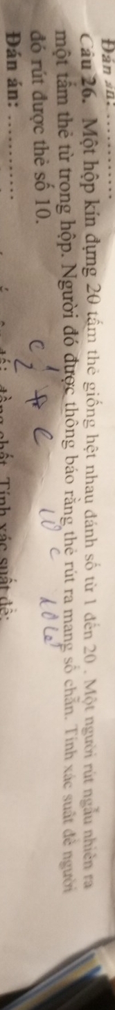 Đán sn:_ 
Câu 26. Một hộp kín đựng 20 tấm thẻ giống hệt nhau đánh số từ 1 đến 20. Một người rút ngẫu nhiên ra 
một tấm thẻ từ trong hộp. Người đó được thông báo rằng thẻ rút ra mang số chẵn. Tính xác suất đẻ người 
đó rút được thẻ số 10. 
Đán án:_ 
a v ác suất d ộ :