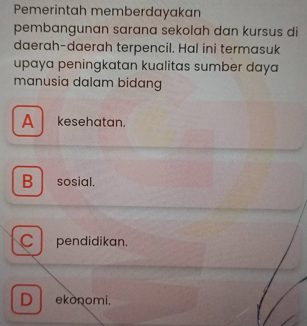 Pemerintah memberdayakan
pembangunan sarana sekolah dan kursus di
daerah-daerah terpencil. Hal ini termasuk
upaya peningkatan kualitas sumber daya
manusia dalam bidang
A kesehatan.
B sosial.
pendidikan.
D ekonomi.