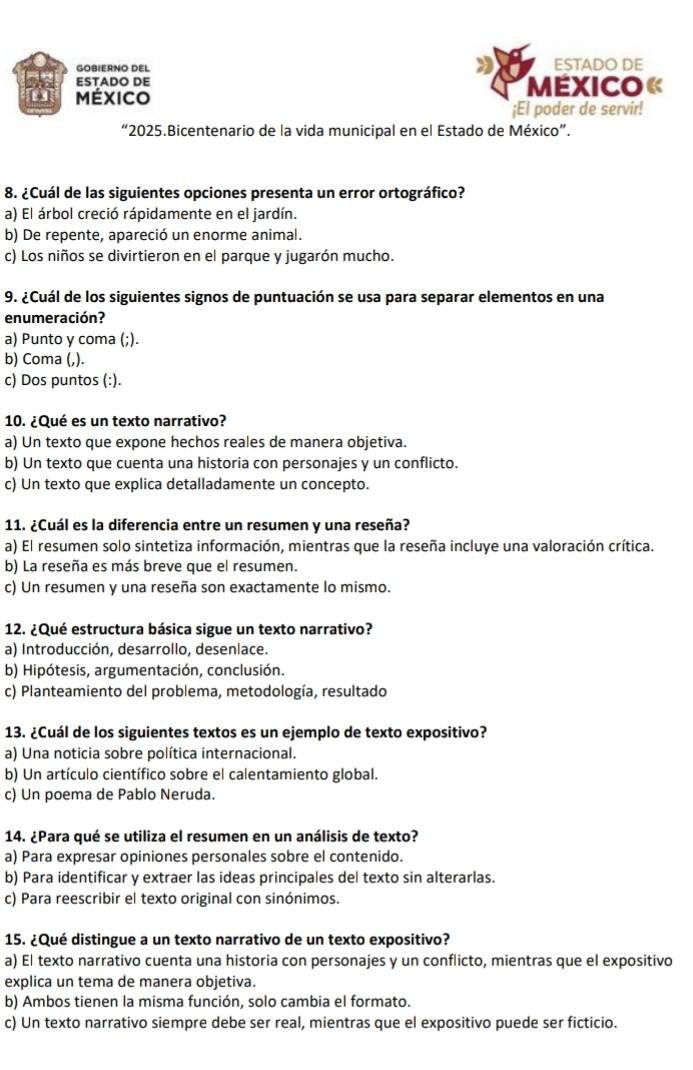 GOBIERNO DEL ESTADO DE
ESTADO DE
en México MExico «
¡El poder de servir!
“2025.Bicentenario de la vida municipal en el Estado de México”.
8. ¿Cuál de las siguientes opciones presenta un error ortográfico?
a) El árbol creció rápidamente en el jardín.
b) De repente, apareció un enorme animal.
c) Los niños se divirtieron en el parque y jugarón mucho.
9. ¿Cuál de los siguientes signos de puntuación se usa para separar elementos en una
enumeración?
a) Punto y coma (;).
b) Coma (,).
c) Dos puntos (:).
10. ¿Qué es un texto narrativo?
a) Un texto que expone hechos reales de manera objetiva.
b) Un texto que cuenta una historia con personajes y un conflicto.
c) Un texto que explica detalladamente un concepto.
11. ¿Cuál es la diferencia entre un resumen y una reseña?
a) El resumen solo sintetiza información, mientras que la reseña incluye una valoración crítica.
b) La reseña es más breve que el resumen.
c) Un resumen y una reseña son exactamente lo mismo.
* 12. ¿Qué estructura básica sigue un texto narrativo?
a) Introducción, desarrollo, desenlace.
b) Hipótesis, argumentación, conclusión.
c) Planteamiento del problema, metodología, resultado
13. ¿Cuál de los siguientes textos es un ejemplo de texto expositivo?
a) Una noticia sobre política internacional.
b) Un artículo científico sobre el calentamiento global.
c) Un poema de Pablo Neruda.
14. ¿Para qué se utiliza el resumen en un análisis de texto?
a) Para expresar opiniones personales sobre el contenido.
b) Para identificar y extraer las ideas principales del texto sin alterarlas.
c) Para reescribir el texto original con sinónimos.
15. ¿Qué distingue a un texto narrativo de un texto expositivo?
a) El texto narrativo cuenta una historia con personajes y un conflicto, mientras que el expositivo
explica un tema de manera objetiva.
b) Ambos tienen la misma función, solo cambia el formato.
c) Un texto narrativo siempre debe ser real, mientras que el expositivo puede ser ficticio.
