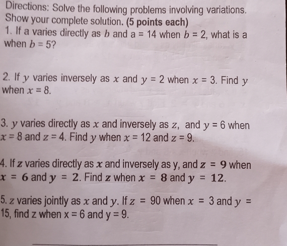 Directions: Solve the following problems involving variations. 
Show your complete solution. (5 points each) 
1. If a varies directly as b and a=14 when b=2 , what is a
when b=5 ? 
2. If y varies inversely as x and y=2 when x=3. Find y
when x=8. 
3. y varies directly as x and inversely as z, and y=6 when
x=8 and z=4.Find y when x=12 and z=9. 
4. If z varies directly as x and inversely as y, and z=9 when
x=6 and y=2. Find z when x=8 and y=12. 
5. z varies jointly as x and y. If z=90 when x=3 and y=
15, find z when x=6 and y=9.