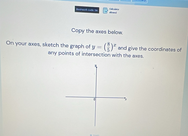 Calculator 
Bookwark cothm 5A allowed 
Copy the axes below. 
On your axes, sketch the graph of y=( 8/5 )^x and give the coordinates of 
any points of intersection with the axes.