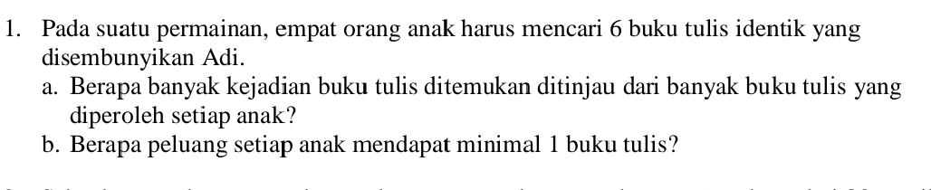 Pada suatu permainan, empat orang anak harus mencari 6 buku tulis identik yang 
disembunyikan Adi. 
a. Berapa banyak kejadian buku tulis ditemukan ditinjau dari banyak buku tulis yang 
diperoleh setiap anak? 
b. Berapa peluang setiap anak mendapat minimal 1 buku tulis?