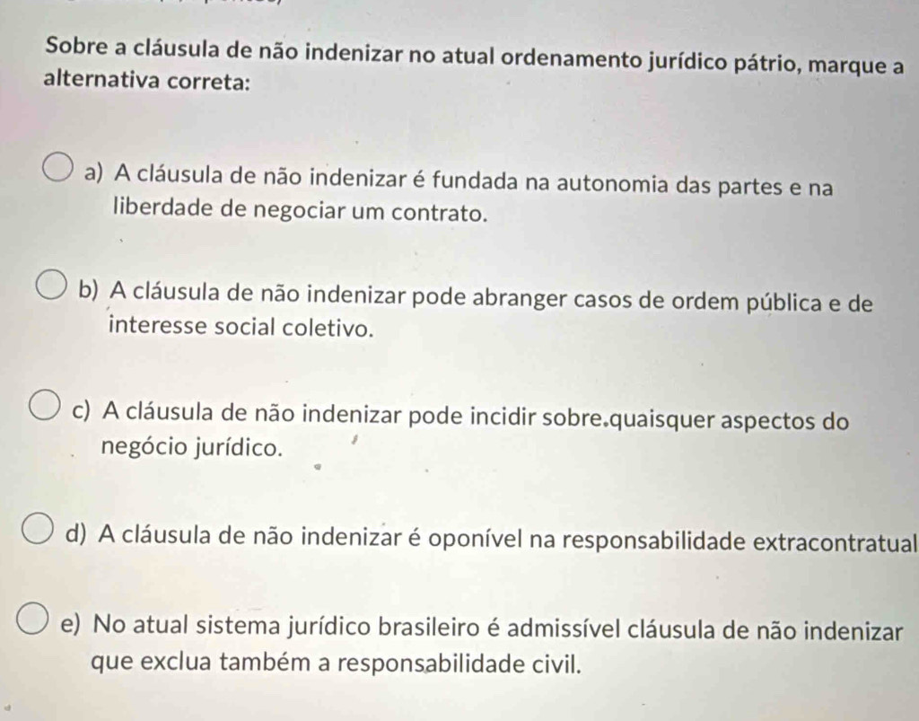 Sobre a cláusula de não indenizar no atual ordenamento jurídico pátrio, marque a
alternativa correta:
a) A cláusula de não indenizar é fundada na autonomia das partes e na
liberdade de negociar um contrato.
b) A cláusula de não indenizar pode abranger casos de ordem pública e de
interesse social coletivo.
c) A cláusula de não indenizar pode incidir sobre.quaisquer aspectos do
negócio jurídico.
d) A cláusula de não indenizar é oponível na responsabilidade extracontratual
e) No atual sistema jurídico brasileiro é admissível cláusula de não indenizar
que exclua também a responsabilidade civil.