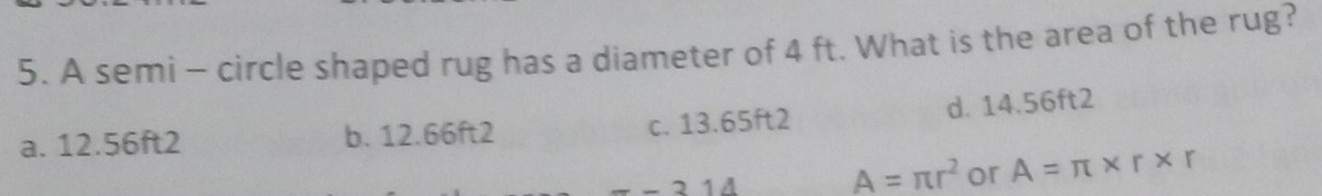 A semi - circle shaped rug has a diameter of 4 ft. What is the area of the rug?
a. 12.56ft2 b. 12.66ft2 c. 13.65ft2 d. 14.56ft2
-314 A=π r^2 or A=π * r* r