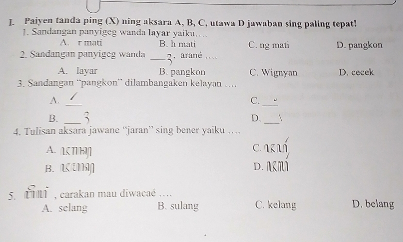 Paiyen tanda ping (X) ning aksara A, B, C, utawa D jawaban sing paling tepat!
1. Sandangan panyigeg wanda layar yaiku….
A. r mati B. h mati C. ng mati D. pangkon
2. Sandangan panyigeg wanda _2, arané ....
A. layar B. pangkon C. Wignyan D. cecek
3. Sandangan “pangkon” dilambangaken kelayan …
_
_
A.
C.
B. _3
_
D. 
4. Tulisan aksara jawane “jaran” sing bener yaiku …
A. Π C. ∩L
B. LU D. ARMA
5. IMT , carakan mau diwacaé ...
A. selang B. sulang C. kelang D. belang