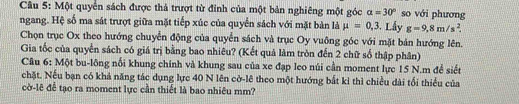 Một quyển sách được thả trượt từ đỉnh của một bản nghiêng một góc alpha =30° so với phương 
ngang. Hệ số ma sát trượt giữa mặt tiếp xúc của quyển sách với mặt bàn là mu =0,3. Lấy g=9,8m/s^2. 
Chọn trục Ox theo hướng chuyển động của quyển sách và trục Oy vuông góc với mặt bản hướng lên. 
Gia tốc của quyền sách có giá trị bằng bao nhiêu? (Kết quả làm tròn đến 2 chữ số thập phân) 
Câu 6: Một bu-lông nối khung chính và khung sau của xe đạp leo núi cần moment lực 15 N.m để siết 
chặt. Nếu bạn có khả năng tác dụng lực 40 N lên cờ-lê theo một hướng bất kỉ thì chiều dài tối thiểu của 
cờ-lê để tạo ra moment lực cần thiết là bao nhiêu mm?