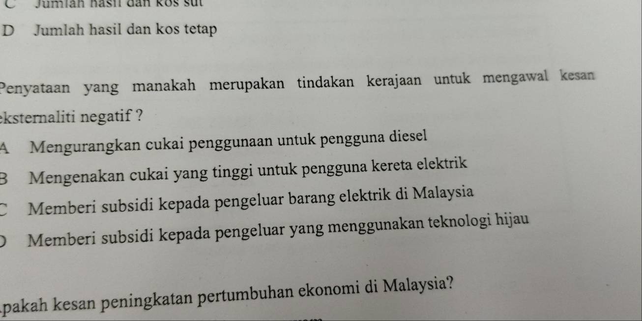 OJumiah hasil dân kos sut
D Jumlah hasil dan kos tetap
Penyataan yang manakah merupakan tindakan kerajaan untuk mengawal kesan
eksternaliti negatif ?
A Mengurangkan cukai penggunaan untuk pengguna diesel
B Mengenakan cukai yang tinggi untuk pengguna kereta elektrik
C Memberi subsidi kepada pengeluar barang elektrik di Malaysia
) Memberi subsidi kepada pengeluar yang menggunakan teknologi hijau
Apakah kesan peningkatan pertumbuhan ekonomi di Malaysia?