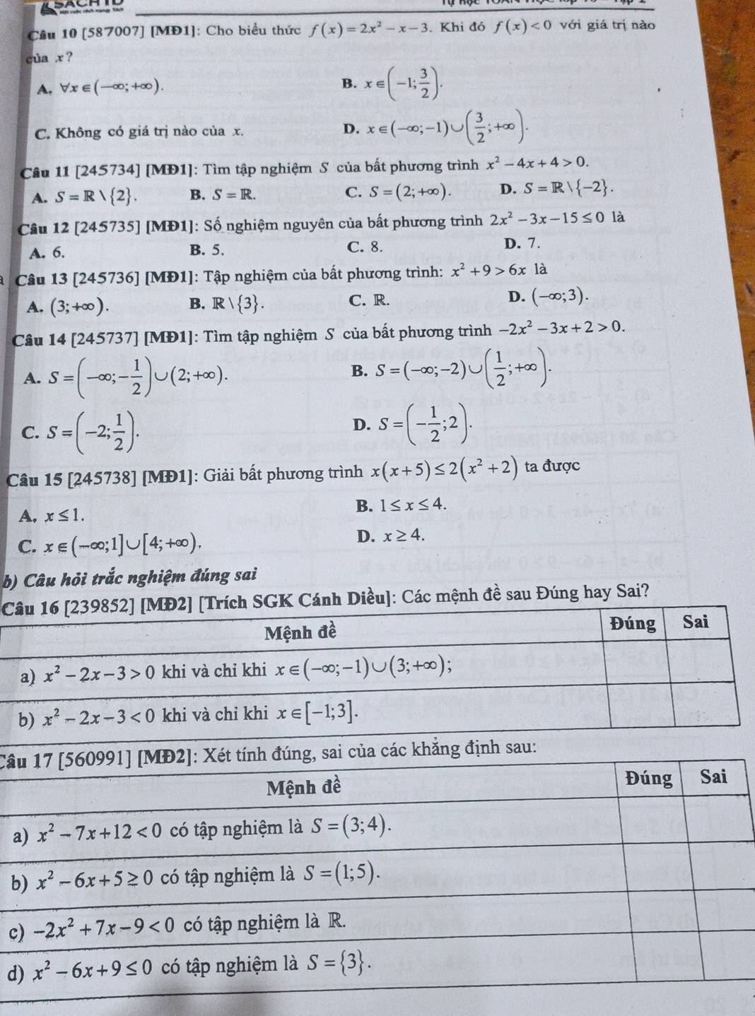 [587007] [MĐ1]: Cho biểu thức f(x)=2x^2-x-3. Khi đó f(x)<0</tex> với giá trị nào
của x ?
B.
A, forall x∈ (-∈fty ;+∈fty ). x∈ (-1; 3/2 ).
C. Không có giá trị nào của x. D. x∈ (-∈fty ;-1)∪ ( 3/2 ;+∈fty ).
Câu 11 [245734] [MĐ1]: Tìm tập nghiệm S của bất phương trình x^2-4x+4>0.
A. S=Rvee  2 . B. S=R. C. S=(2;+∈fty ). D. S=R/ -2 .
Câu 12[245735] [MĐ1]: Số nghiệm nguyên của bất phương trình 2x^2-3x-15≤ 0 là
A. 6. B. 5. C. 8. D. 7.
Câu 13 [245736] [MĐ1]: Tập nghiệm của bất phương trình: x^2+9>6x là
A. (3;+∈fty ). R/ 3 . C. R. D. (-∈fty ;3).
B.
Câu 14 [245737] [MĐ1]: Tìm tập nghiệm S của bất phương trình -2x^2-3x+2>0.
A. S=(-∈fty ;- 1/2 )∪ (2;+∈fty ).
B. S=(-∈fty ;-2)∪ ( 1/2 ;+∈fty ).
C. S=(-2; 1/2 ).
D. S=(- 1/2 ;2).
Câu 15 [245738] [MĐ1]: Giải bất phương trình x(x+5)≤ 2(x^2+2) ta được
A, x≤ 1.
B. 1≤ x≤ 4.
C. x∈ (-∈fty ;1]∪ [4;+∈fty ).
D. x≥ 4.
b) Câu hỏi trắc nghiệm đúng sai
Câích SGK Cánh Diều]: Các mệnh đề sau Đúng hay Sai?
b
Câ
b
c
d