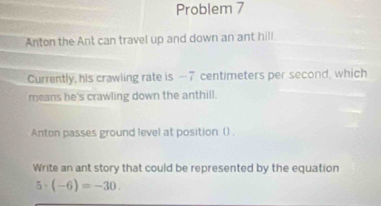 Problem 7 
Anton the Ant can travel up and down an ant hill. 
Currently, his crawling rate is -7 centimeters per second, which 
means he's crawling down the anthill. 
Anton passes ground level at position () . 
Write an ant story that could be represented by the equation
5· (-6)=-30.