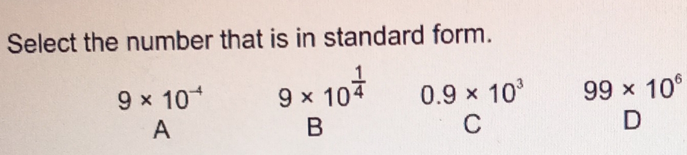 Select the number that is in standard form.
9* 10^(-4)
9* 10^(frac 1)4 0.9* 10^3
99* 10^6
A
B
C
D