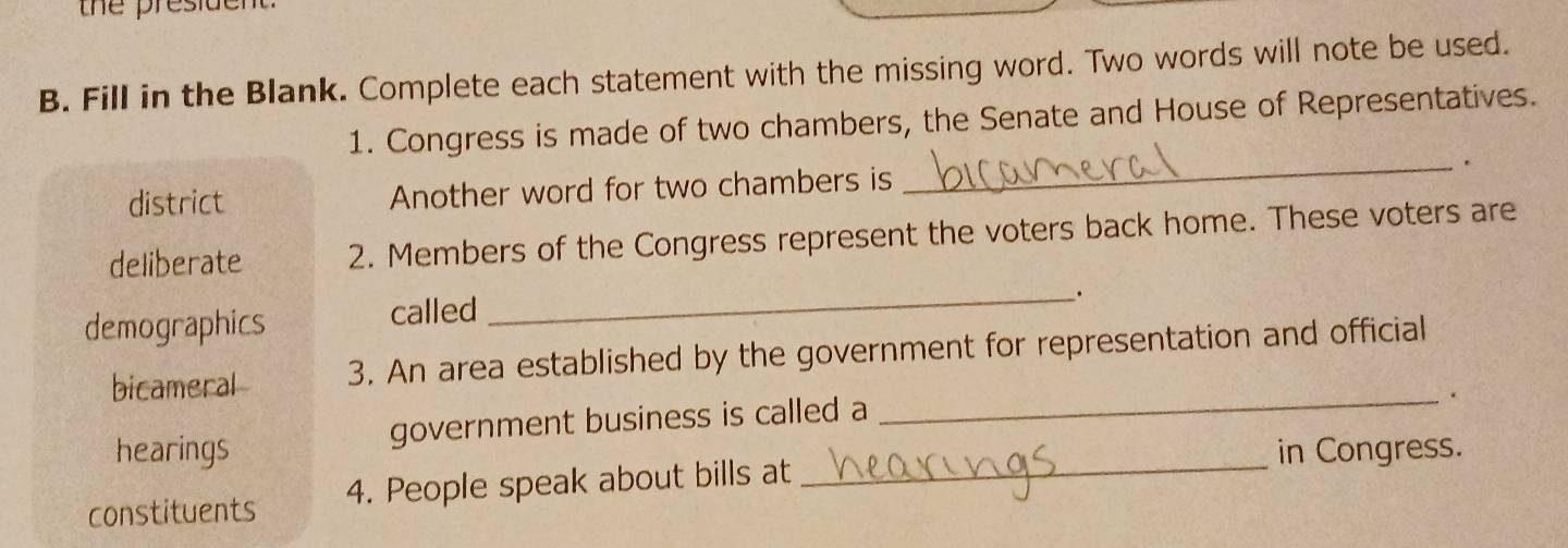 the president.
B. Fill in the Blank. Complete each statement with the missing word. Two words will note be used.
1. Congress is made of two chambers, the Senate and House of Representatives.
district Another word for two chambers is _.
deliberate 2. Members of the Congress represent the voters back home. These voters are
_.
demographics called
bicameral 3. An area established by the government for representation and official
hearings government business is called a
_.
in Congress.
constituents 4. People speak about bills at
_