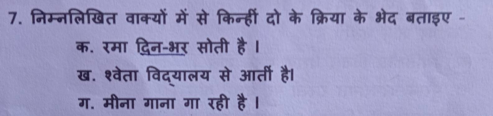 निम्नलिखित वाक्यों में से किन्हीं दो के क्रिया के भेद बताइए -
क. रमा दिन-भर सोती है ।
ख. श्वेता विद्यालय से आर्ती है।
ग. मीना गाना गा रही है ।