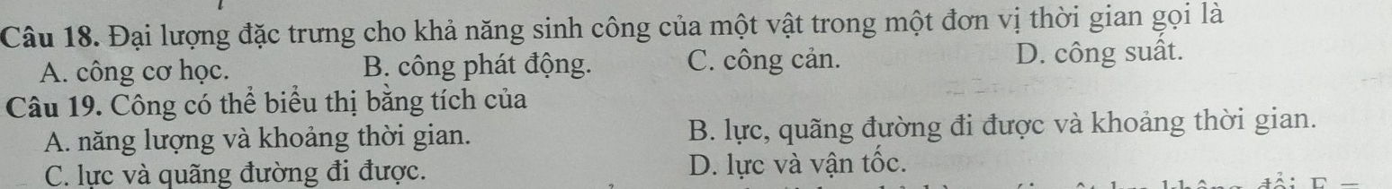 Đại lượng đặc trưng cho khả năng sinh công của một vật trong một đơn vị thời gian gọi là
A. công cơ học. B. công phát động. C. công cản. D. công suất.
Câu 19. Công có thể biểu thị bằng tích của
A. năng lượng và khoảng thời gian. B. lực, quãng đường đi được và khoảng thời gian.
C. lực và quãng đường đi được. D. lực và vận tốc.
□ _ 