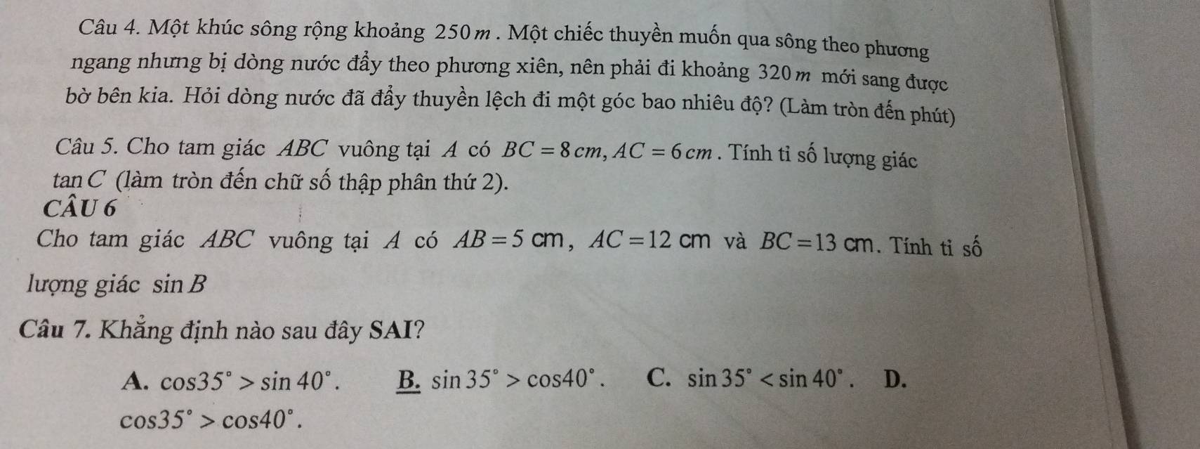 Một khúc sông rộng khoảng 250 m. Một chiếc thuyền muốn qua sông theo phương
ngang nhưng bị dòng nước đẩy theo phương xiên, nên phải đi khoảng 320m mới sang được
bờ bên kia. Hỏi dòng nước đã đầy thuyền lệch đi một góc bao nhiêu độ? (Làm tròn đến phút)
Câu 5. Cho tam giác ABC vuông tại A có BC=8cm, AC=6cm. Tính tỉ số lượng giác
tan C (làm tròn đến chữ số thập phân thứ 2).
CÂU 6
Cho tam giác ABC vuông tại A có AB=5cm, AC=12cm và BC=13cm. Tính ti số
lượng giác sin B
Câu 7. Khẳng định nào sau đây SAI?
A. cos 35°>sin 40°. B. sin 35°>cos 40°. C. sin 35° . D.
cos 35°>cos 40°.