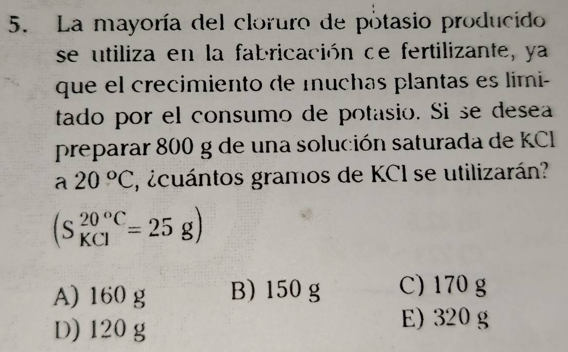 La mayoría del cloruro de potasio producido
se utiliza en la fabricación de fertilizante, ya
que el crecimiento de muchas plantas es limi-
tado por el consumo de potasio. Si se desea
preparar 800 g de una solución saturada de KC
a 20°C , ¿cuántos gramos de KCI se utilizarán?
(S_(KCl)^(20°C)=25g)
A) 160 g
B) 150 g C) 170 g
D) 120 g
E) 320 g