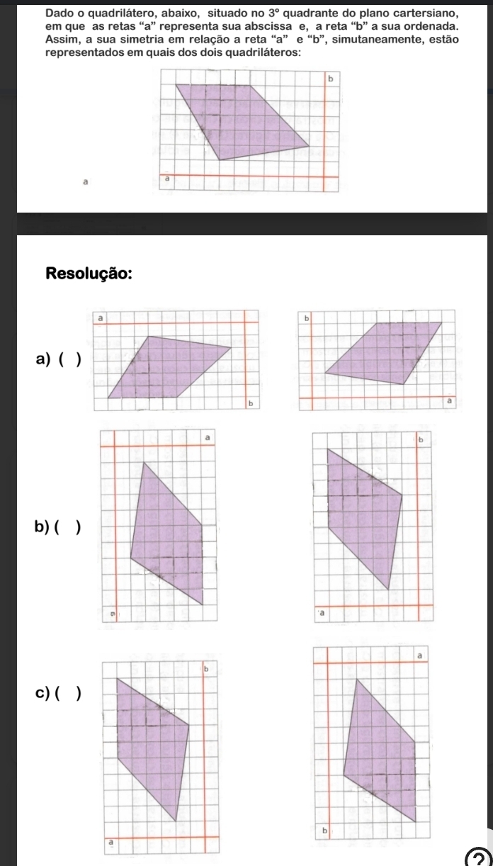 Dado o quadrilátero, abaixo, situado no 3° quadrante do plano cartersiano, 
em que as retas “ a ” representa sua abscissa e, a reta “ b ” a sua ordenada. 
Assim, a sua simetria em relação a reta “ a ” e “ b ”, simutaneamente, estão 
representados em quais dos dois quadriláteros: 
a 
Resolução: 
a) ( ) 
b) ( ) 
c) ( )