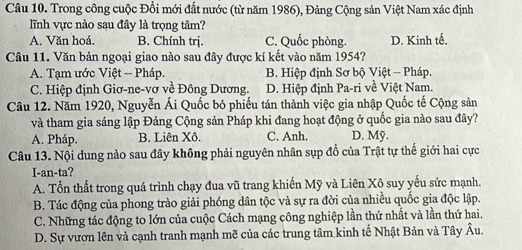 Trong công cuộc Đồi mới đất nước (từ năm 1986), Đảng Cộng sản Việt Nam xác định
lĩnh vực nào sạu đây là trọng tâm?
A. Văn hoá. B. Chính trị. C. Quốc phòng. D. Kinh tế.
Câu 11. Văn bản ngoại giao nào sau đây được kí kết vào năm 1954?
A. Tạm ước Việt - Pháp. B. Hiệp định Sơ bộ Việt - Pháp.
C. Hiệp định Giơ-ne-vơ về Đông Dương. D. Hiệp định Pa-ri về Việt Nam.
Câu 12. Năm 1920, Nguyễn Ái Quốc bỏ phiếu tán thành việc gia nhập Quốc tế Cộng sản
và tham gia sáng lập Đảng Cộng sản Pháp khi đang hoạt động ở quốc gia nào sau đây?
A. Pháp. B. Liên Xô. C. Anh. D. Mỹ.
Câu 13. Nội dung nào sau đây không phải nguyên nhân sụp đổ của Trật tự thế giới hai cực
I-an-ta?
A. Tổn thất trong quá trình chạy đua vũ trang khiến Mỹ và Liên Xô suy yếu sức mạnh.
B. Tác động của phong trào giải phóng dân tộc và sự ra đời của nhiều quốc gia độc lập.
C. Những tác động to lớn của cuộc Cách mạng công nghiệp lần thứ nhất và lần thứ hai.
D. Sự vươn lên và cạnh tranh mạnh mẽ của các trung tâm kinh tế Nhật Bản và Tây Âu.