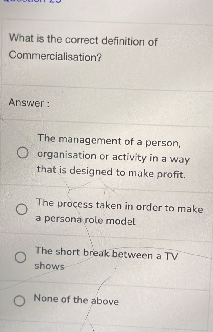 What is the correct definition of
Commercialisation?
Answer :
The management of a person,
organisation or activity in a way
that is designed to make profit.
The process taken in order to make
a persona role model
The short break between a TV
shows
None of the above