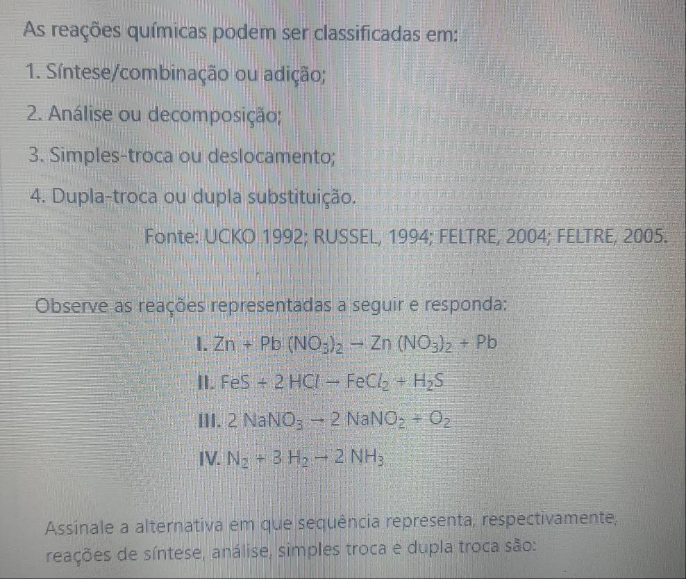 As reações químicas podem ser classificadas em: 
1. Síntese/combinação ou adição; 
2. Análise ou decomposição; 
3. Simples-troca ou deslocamento; 
4. Dupla-troca ou dupla substituição. 
Fonte: UCKO 1992; RUSSEL, 1994; FELTRE, 2004; FELTRE, 2005. 
Observe as reações representadas a seguir e responda: 
I. Zn+Pb(NO_3)_2to Zn(NO_3)_2+Pb
II. FeS+2HClto FeCl_2+H_2S
III. 2NaNO_3to 2NaNO_2+O_2
IV. N_2+3H_2to 2NH_3
Assinale a alternativa em que sequência representa, respectivamente, 
reações de síntese, análise, simples troca e dupla troca são: