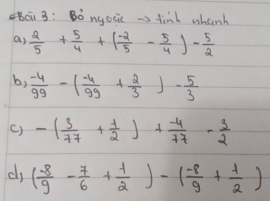 Bc3: Bó ngocie →> finh whanh 
a)  2/5 + 5/4 +( (-2)/5 - 5/4 )- 5/2 
b,  (-4)/99 -( (-4)/99 + 2/3 )- 5/3 
() -( 3/77 + 1/2 )+ (-4)/77 - 3/2 
dj ( (-8)/9 - 7/6 + 1/2 )-( (-8)/9 + 1/2 )