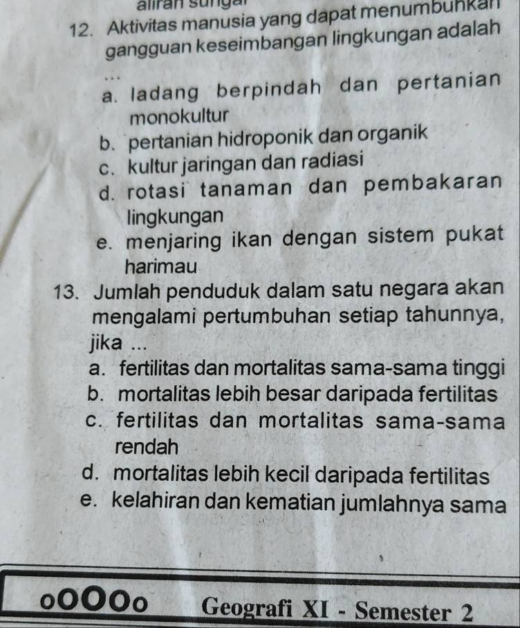 Aktivitas manusia yang dapat menumbuhkan
gangguan keseimbangan lingkungan adalah
a. ladang berpindah dan pertanian
monokultur
b. pertanian hidroponik dan organik
c. kultur jaringan dan radiasi
d. rotasi tanaman dan pembakaran
lingkungan
e. menjaring ikan dengan sistem pukat
harimau
13. Jumlah penduduk dalam satu negara akan
mengalami pertumbuhan setiap tahunnya,
jika ...
a. fertilitas dan mortalitas sama-sama tinggi
b. mortalitas lebih besar daripada fertilitas
c. fertilitas dan mortalitas sama-sama
rendah
d. mortalitas lebih kecil daripada fertilitas
e. kelahiran dan kematian jumlahnya sama
Geografi XI - Semester 2