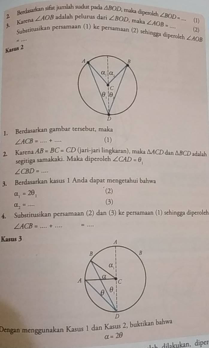 Berdasarkan sifat jumlah sudut pada △ BOD , maka diperoleh ∠ BOD=
3. Karena ∠ AOB adalah pelurus dari ∠ BOD , maka ∠ AOB=... _ _(1)
(2)
Substitusikan persamaan (1) ke persamaan (2) sehingga diperoleh ∠ AOB
=
Kasus 2
1. Berdasarkan gambar tersebut, maka
∠ ACB= _...+... _
(1)
2. Karena AB=BC=CD (jari-jari lingkaran), maka △ ACD dan △ BCD adalah
segitiga samakaki. Maka diperoleh ∠ CAD=θ _1
∠ CBD=... _
3. Berdasarkan kasus 1 Anda dapat mengetahui bahwa
alpha _1=2θ _1
(2)
alpha _2=·s _
(3)
4. Substitusikan persamaan (2) dan (3) ke persamaan (1) sehingga diperoleh
∠ ACB= _+_ =_
Kasus 3
Dengan menggunakan Kasus 1 dan Kasus 2, buktikan bahwa
alpha =2θ
Lh dilakukan, diper