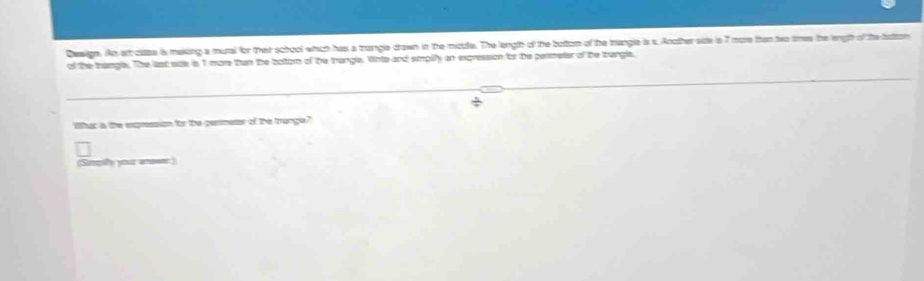Deign. An art class is making a mural for their school which has a trangle drawn in the middle. The length of the bottorm of the trangle is x, Ancther side is 7 more than two times the ength of the tattom 
of the trangle. The last sze is 1 more tan the bottom of the trangl. Whte and simplfy an expression for the permeter of te trangle, 
/ 
Whac a the expresson for the pesmeter of the trange" 
(Sirpilly your anower)