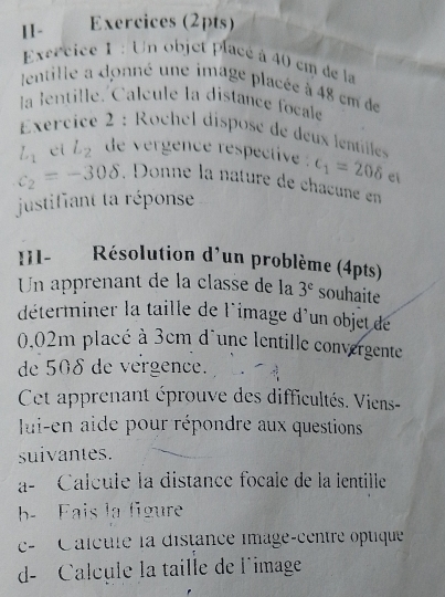 [1- Exercices (2pts) 
Excrcice 1 : Un objet placé à 40 em de la 
lentille a donné une image placée à 48 cm de 
la lentille. Calcule la distance focale 
Exercice 2 : Rochel disposé de deux lentille
L_1 el L_2 de vergence respective . c_1=208 ei
c_2=-308 , Donne la nature de châœune en 
justifiant ta réponse 
I11- Résolution d'un problème (4pts) 
Un apprenant de la classe de la 3^e souhaite 
déterminer la taille de l'image d'un objet de
0.02m placé à 3cm d´une lentille convergente 
de 508 de vergence. 
Cet apprenant éprouve des difficultés. Viens- 
lui-en aide pour répondre aux questions 
suivantes. 
a- Calcule la distance focale de la ientille 
b- Fais la figure 
c- Calcule la distance image-centre optique 
d- Calcule la taille de l'image