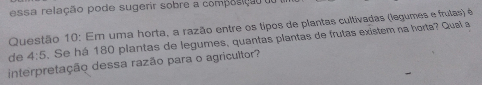 essa relação pode sugerir sobre a composição do 1 
Questão 10: Em uma horta, a razão entre os tipos de plantas cultivadas (legumes e frutas) é 
de 4:5. Se há 180 plantas de legumes, quantas plantas de frutas existem na horta? Qual a 
interpretação dessa razão para o agricultor?