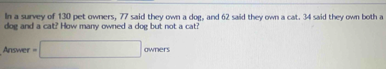 In a survey of 130 pet owners, 77 said they own a dog, and 62 said they own a cat. 34 said they own both a 
dog and a cat? How many owned a dog but not a cat? 
Answer =□ owners