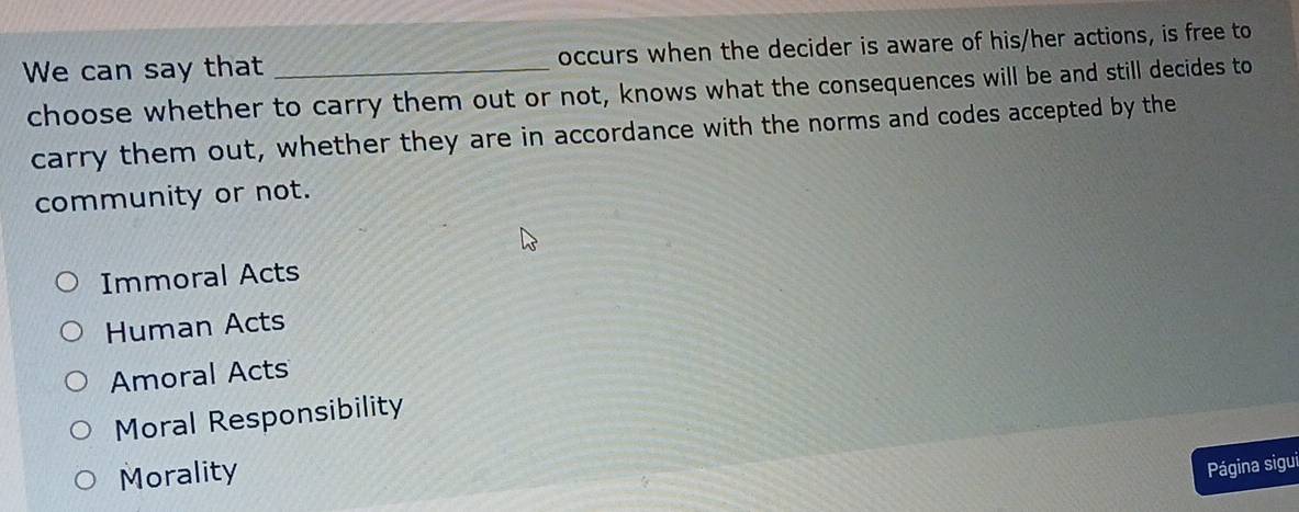 We can say that _occurs when the decider is aware of his/her actions, is free to
choose whether to carry them out or not, knows what the consequences will be and still decides to
carry them out, whether they are in accordance with the norms and codes accepted by the
community or not.
Immoral Acts
Human Acts
Amoral Acts
Moral Responsibility
Morality
Página sigui