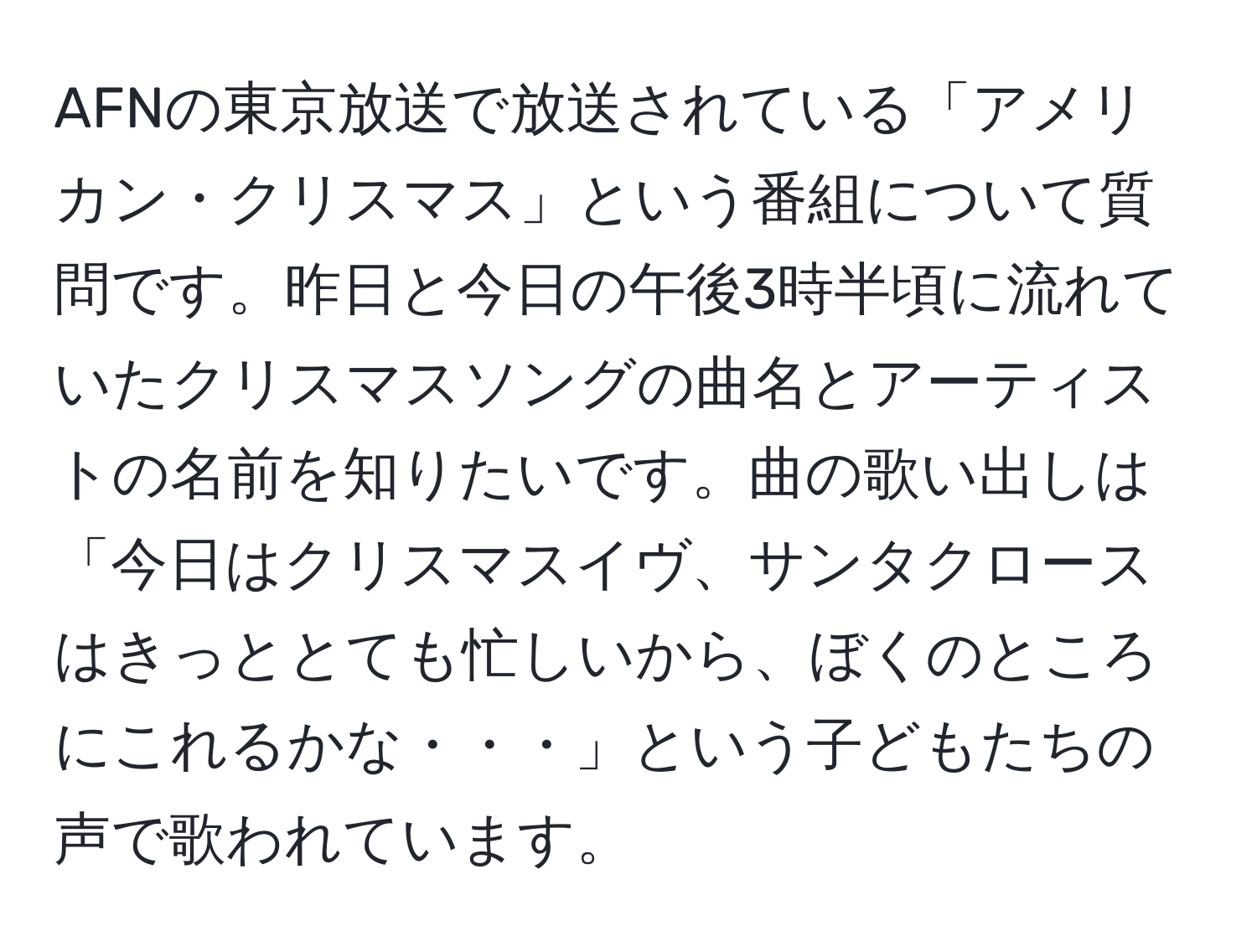 AFNの東京放送で放送されている「アメリカン・クリスマス」という番組について質問です。昨日と今日の午後3時半頃に流れていたクリスマスソングの曲名とアーティストの名前を知りたいです。曲の歌い出しは「今日はクリスマスイヴ、サンタクロースはきっととても忙しいから、ぼくのところにこれるかな・・・」という子どもたちの声で歌われています。