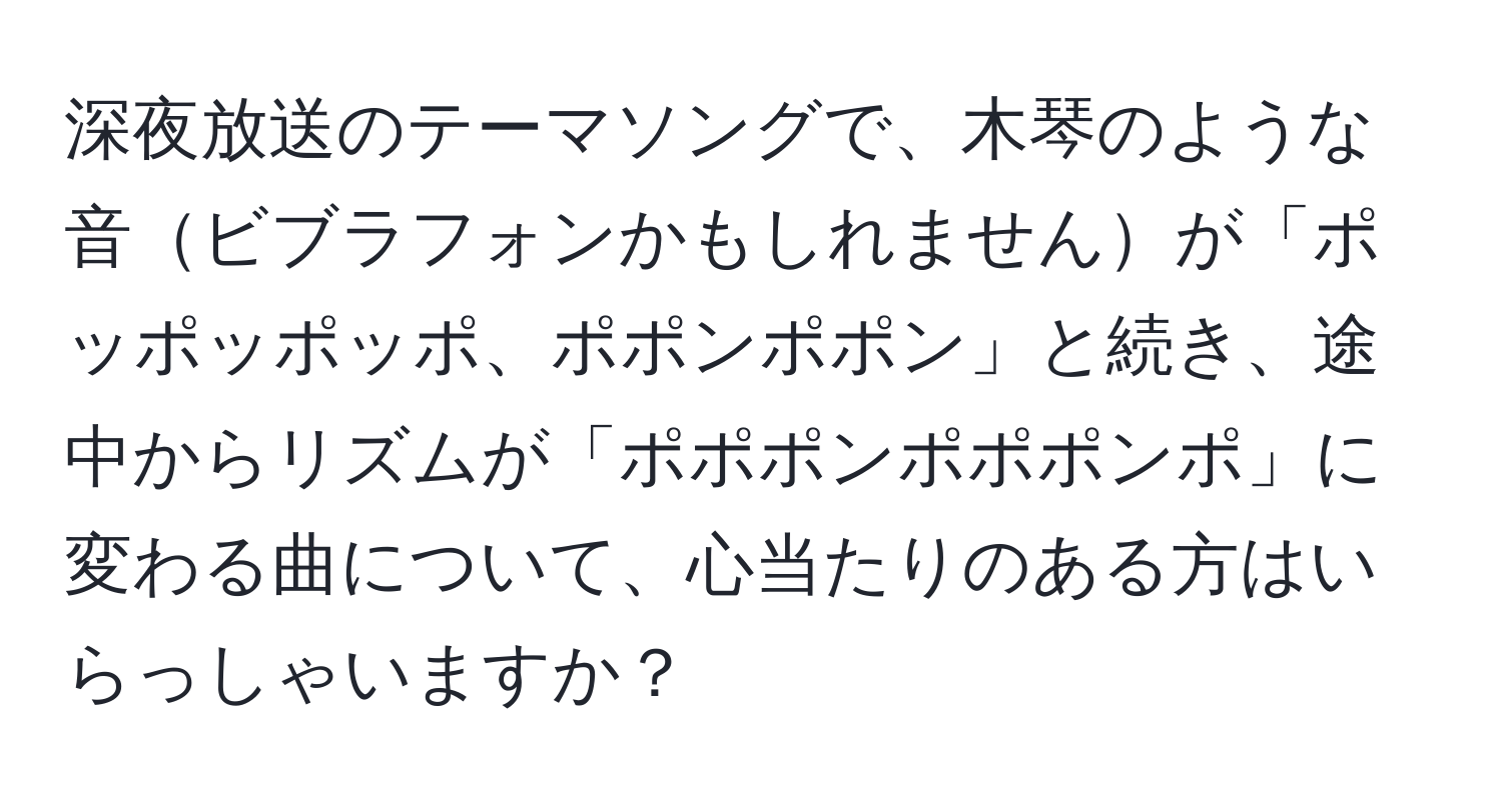 深夜放送のテーマソングで、木琴のような音ビブラフォンかもしれませんが「ポッポッポッポ、ポポンポポン」と続き、途中からリズムが「ポポポンポポポンポ」に変わる曲について、心当たりのある方はいらっしゃいますか？